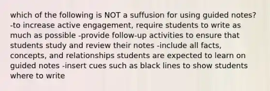 which of the following is NOT a suffusion for using guided notes? -to increase active engagement, require students to write as much as possible -provide follow-up activities to ensure that students study and review their notes -include all facts, concepts, and relationships students are expected to learn on guided notes -insert cues such as black lines to show students where to write