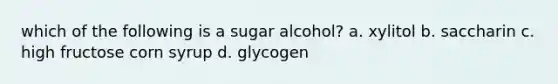 which of the following is a sugar alcohol? a. xylitol b. saccharin c. high fructose corn syrup d. glycogen