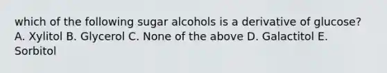 which of the following sugar alcohols is a derivative of glucose? A. Xylitol B. Glycerol C. None of the above D. Galactitol E. Sorbitol