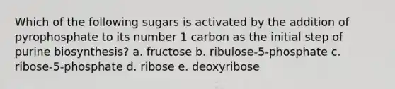 Which of the following sugars is activated by the addition of pyrophosphate to its number 1 carbon as the initial step of purine biosynthesis? a. fructose b. ribulose-5-phosphate c. ribose-5-phosphate d. ribose e. deoxyribose