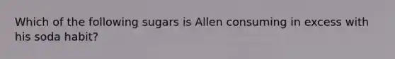 Which of the following sugars is Allen consuming in excess with his soda habit?