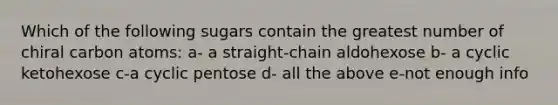 Which of the following sugars contain the greatest number of chiral carbon atoms: a- a straight-chain aldohexose b- a cyclic ketohexose c-a cyclic pentose d- all the above e-not enough info