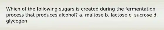 Which of the following sugars is created during the fermentation process that produces alcohol? a. maltose b. lactose c. sucrose d. glycogen