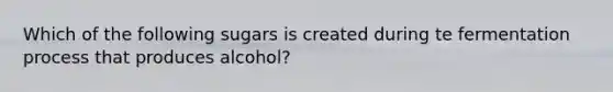 Which of the following sugars is created during te fermentation process that produces alcohol?