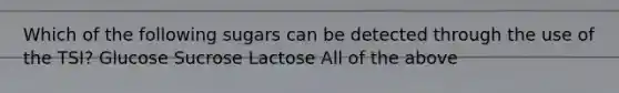 Which of the following sugars can be detected through the use of the TSI? Glucose Sucrose Lactose All of the above