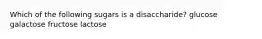 Which of the following sugars is a disaccharide? glucose galactose fructose lactose