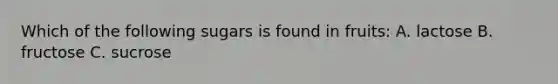 Which of the following sugars is found in fruits: A. lactose B. fructose C. sucrose