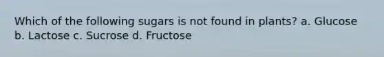 Which of the following sugars is not found in plants? a. Glucose b. Lactose c. Sucrose d. Fructose