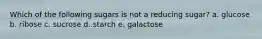 Which of the following sugars is not a reducing sugar? a. glucose b. ribose c. sucrose d. starch e. galactose