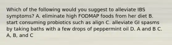 Which of the following would you suggest to alleviate IBS symptoms? A. eliminate high FODMAP foods from her diet B. start consuming probiotics such as align C. alleviate GI spasms by taking baths with a few drops of peppermint oil D. A and B C. A, B, and C