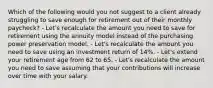 Which of the following would you not suggest to a client already struggling to save enough for retirement out of their monthly paycheck? - Let's recalculate the amount you need to save for retirement using the annuity model instead of the purchasing power preservation model. - Let's recalculate the amount you need to save using an investment return of 14%. - Let's extend your retirement age from 62 to 65. - Let's recalculate the amount you need to save assuming that your contributions will increase over time with your salary.