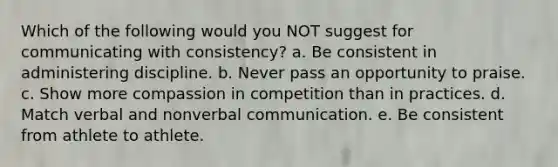 Which of the following would you NOT suggest for communicating with consistency? a. Be consistent in administering discipline. b. Never pass an opportunity to praise. c. Show more compassion in competition than in practices. d. Match verbal and nonverbal communication. e. Be consistent from athlete to athlete.