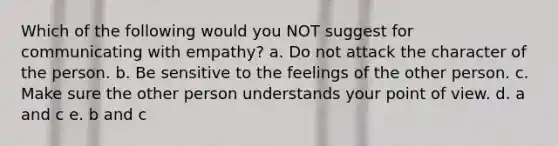 Which of the following would you NOT suggest for communicating with empathy? a. Do not attack the character of the person. b. Be sensitive to the feelings of the other person. c. Make sure the other person understands your point of view. d. a and c e. b and c