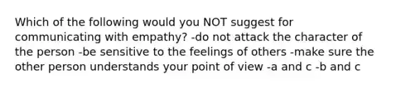 Which of the following would you NOT suggest for communicating with empathy? -do not attack the character of the person -be sensitive to the feelings of others -make sure the other person understands your point of view -a and c -b and c