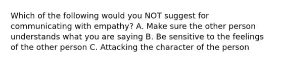 Which of the following would you NOT suggest for communicating with empathy? A. Make sure the other person understands what you are saying B. Be sensitive to the feelings of the other person C. Attacking the character of the person