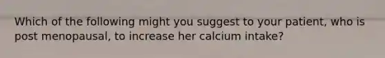 Which of the following might you suggest to your patient, who is post menopausal, to increase her calcium intake?