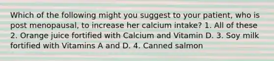 Which of the following might you suggest to your patient, who is post menopausal, to increase her calcium intake? 1. All of these 2. Orange juice fortified with Calcium and Vitamin D. 3. Soy milk fortified with Vitamins A and D. 4. Canned salmon