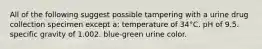 All of the following suggest possible tampering with a urine drug collection specimen except a: temperature of 34°C. pH of 9.5. specific gravity of 1.002. blue-green urine color.