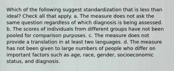 Which of the following suggest standardization that is less than ideal? Check all that apply. a. The measure does not ask the same question regardless of which diagnosis is being assessed. b. The scores of individuals from different groups have not been pooled for comparison purposes. c. The measure does not provide a translation in at least two languages. d. The measure has not been given to large numbers of people who differ on important factors such as age, race, gender, socioeconomic status, and diagnosis.