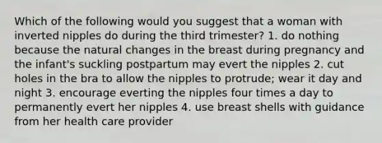 Which of the following would you suggest that a woman with inverted nipples do during the third trimester? 1. do nothing because the natural changes in the breast during pregnancy and the infant's suckling postpartum may evert the nipples 2. cut holes in the bra to allow the nipples to protrude; wear it day and night 3. encourage everting the nipples four times a day to permanently evert her nipples 4. use breast shells with guidance from her health care provider