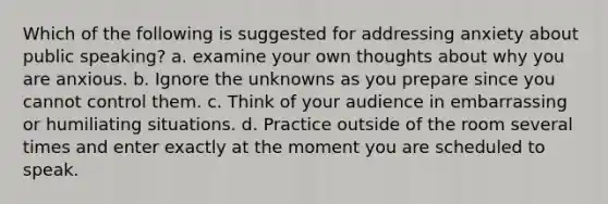 Which of the following is suggested for addressing anxiety about public speaking? a. examine your own thoughts about why you are anxious. b. Ignore the unknowns as you prepare since you cannot control them. c. Think of your audience in embarrassing or humiliating situations. d. Practice outside of the room several times and enter exactly at the moment you are scheduled to speak.