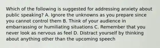 Which of the following is suggested for addressing anxiety about public speaking? A. Ignore the unknowns as you prepare since you cannot control them B. Think of your audience in embarrassing or humiliating situations C. Remember that you never look as nervous as feel D. Distract yourself by thinking about anything other than the upcoming speech