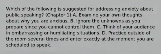 Which of the following is suggested for addressing anxiety about public speaking? (Chapter 1) A. Examine your own thoughts about why you are anxious. B. Ignore the unknowns as you prepare since you cannot control them. C. Think of your audience in embarrassing or humiliating situations. D. Practice outside of the room several times and enter exactly at the moment you are scheduled to speak.