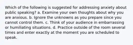 Which of the following is suggested for addressing anxiety about public speaking? a. Examine your own thoughts about why you are anxious. b. Ignore the unknowns as you prepare since you cannot control them. c. Think of your audience in embarrassing or humiliating situations. d. Practice outside of the room several times and enter exactly at the moment you are scheduled to speak.