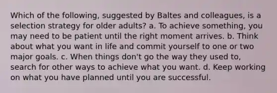 Which of the following, suggested by Baltes and colleagues, is a selection strategy for older adults? a. To achieve something, you may need to be patient until the right moment arrives. b. Think about what you want in life and commit yourself to one or two major goals. c. When things don't go the way they used to, search for other ways to achieve what you want. d. Keep working on what you have planned until you are successful.