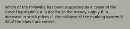 Which of the following has been suggested as a cause of the Great Depression? A. a decline in the money supply B. a decrease in stock prices C. the collapse of the banking system D. All of the above are correct.