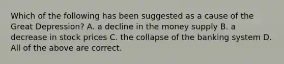 Which of the following has been suggested as a cause of the Great Depression? A. a decline in the money supply B. a decrease in stock prices C. the collapse of the banking system D. All of the above are correct.