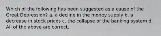 Which of the following has been suggested as a cause of the Great Depression? a. a decline in the money supply b. a decrease in stock prices c. the collapse of the banking system d. All of the above are correct.