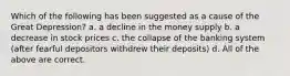 Which of the following has been suggested as a cause of the Great Depression? a. a decline in the money supply b. a decrease in stock prices c. the collapse of the banking system (after fearful depositors withdrew their deposits) d. All of the above are correct.