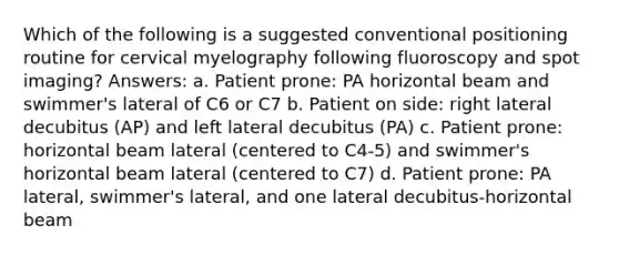 Which of the following is a suggested conventional positioning routine for cervical myelography following fluoroscopy and spot imaging? Answers: a. Patient prone: PA horizontal beam and swimmer's lateral of C6 or C7 b. Patient on side: right lateral decubitus (AP) and left lateral decubitus (PA) c. Patient prone: horizontal beam lateral (centered to C4-5) and swimmer's horizontal beam lateral (centered to C7) d. Patient prone: PA lateral, swimmer's lateral, and one lateral decubitus-horizontal beam