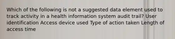 Which of the following is not a suggested data element used to track activity in a health information system audit trail? User identification Access device used Type of action taken Length of access time