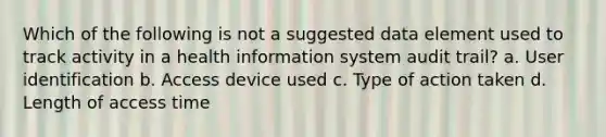 Which of the following is not a suggested data element used to track activity in a health information system audit trail? a. User identification b. Access device used c. Type of action taken d. Length of access time