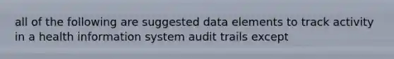 all of the following are suggested data elements to track activity in a health information system audit trails except