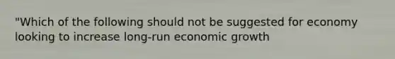 "Which of the following should not be suggested for economy looking to increase long-run economic growth