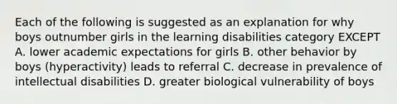 Each of the following is suggested as an explanation for why boys outnumber girls in the learning disabilities category EXCEPT A. lower academic expectations for girls B. other behavior by boys (hyperactivity) leads to referral C. decrease in prevalence of intellectual disabilities D. greater biological vulnerability of boys