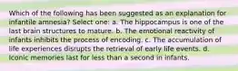 Which of the following has been suggested as an explanation for infantile amnesia? Select one: a. The hippocampus is one of the last brain structures to mature. b. The emotional reactivity of infants inhibits the process of encoding. c. The accumulation of life experiences disrupts the retrieval of early life events. d. Iconic memories last for less than a second in infants.