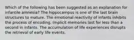 Which of the following has been suggested as an explanation for infantile amnesia? The hippocampus is one of the last brain structures to mature. The emotional reactivity of infants inhibits the process of encoding. Implicit memories last for less than a second in infants. The accumulation of life experiences disrupts the retrieval of early life events.