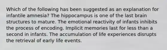 Which of the following has been suggested as an explanation for infantile amnesia? The hippocampus is one of the last brain structures to mature. The emotional reactivity of infants inhibits the process of encoding. Implicit memories last for less than a second in infants. The accumulation of life experiences disrupts the retrieval of early life events.