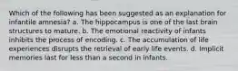 Which of the following has been suggested as an explanation for infantile amnesia? a. The hippocampus is one of the last brain structures to mature. b. The emotional reactivity of infants inhibits the process of encoding. c. The accumulation of life experiences disrupts the retrieval of early life events. d. Implicit memories last for less than a second in infants.