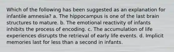 Which of the following has been suggested as an explanation for infantile amnesia? a. The hippocampus is one of the last brain structures to mature. b. The emotional reactivity of infants inhibits the process of encoding. c. The accumulation of life experiences disrupts the retrieval of early life events. d. Implicit memories last for less than a second in infants.