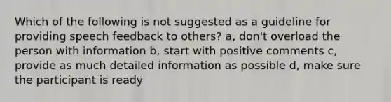 Which of the following is not suggested as a guideline for providing speech feedback to others? a, don't overload the person with information b, start with positive comments c, provide as much detailed information as possible d, make sure the participant is ready