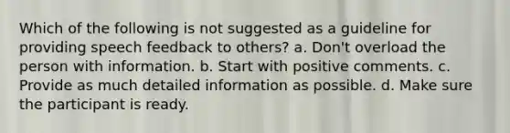 Which of the following is not suggested as a guideline for providing speech feedback to others? a. Don't overload the person with information. b. Start with positive comments. c. Provide as much detailed information as possible. d. Make sure the participant is ready.