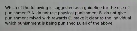 Which of the following is suggested as a guideline for the use of punishment? A. do not use physical punishment B. do not give punishment mixed with rewards C. make it clear to the individual which punishment is being punished D. all of the above