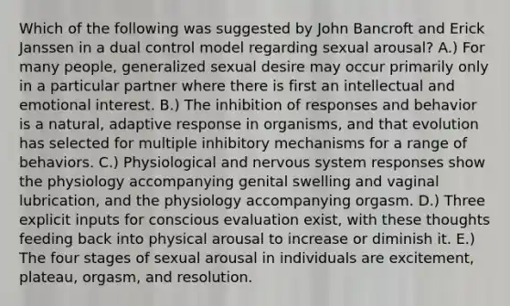 Which of the following was suggested by John Bancroft and Erick Janssen in a dual control model regarding sexual arousal? A.) For many people, generalized sexual desire may occur primarily only in a particular partner where there is first an intellectual and emotional interest. B.) The inhibition of responses and behavior is a natural, adaptive response in organisms, and that evolution has selected for multiple inhibitory mechanisms for a range of behaviors. C.) Physiological and nervous system responses show the physiology accompanying genital swelling and vaginal lubrication, and the physiology accompanying orgasm. D.) Three explicit inputs for conscious evaluation exist, with these thoughts feeding back into physical arousal to increase or diminish it. E.) The four stages of sexual arousal in individuals are excitement, plateau, orgasm, and resolution.