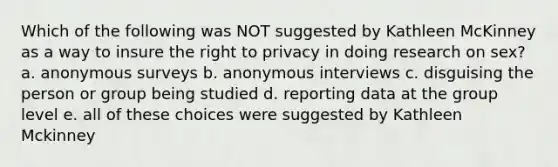 Which of the following was NOT suggested by Kathleen McKinney as a way to insure the right to privacy in doing research on sex? a. anonymous surveys b. anonymous interviews c. disguising the person or group being studied d. reporting data at the group level e. all of these choices were suggested by Kathleen Mckinney