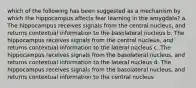 which of the following has been suggested as a mechanism by which the hippocampus affects fear learning in the amygdala? a. The hippocampus receives signals from the central nucleus, and returns contextual information to the basolateral nucleus b. The hippocampus receives signals from the central nucleus, and returns contextual information to the lateral nucleus c. The hippocampus receives signals from the basolateral nucleus, and returns contextual information to the lateral nucleus d. The hippocampus receives signals from the basolateral nucleus, and returns contextual information to the central nucleus